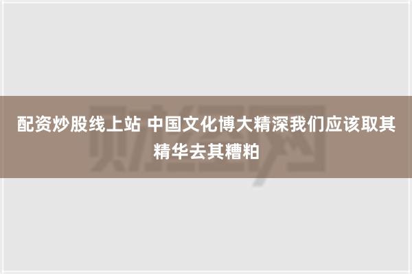 配资炒股线上站 中国文化博大精深我们应该取其精华去其糟粕