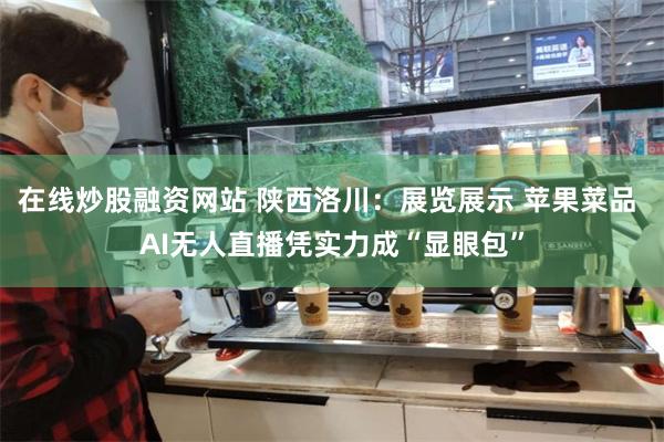 在线炒股融资网站 陕西洛川：展览展示 苹果菜品 AI无人直播