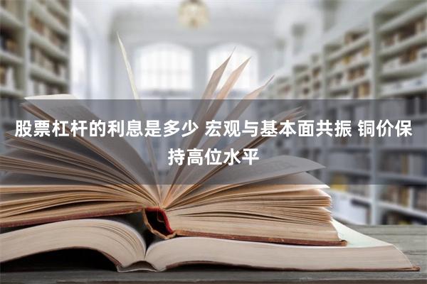 股票杠杆的利息是多少 宏观与基本面共振 铜价保持高位水平