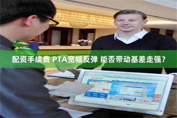 配资手续费 PTA宽幅反弹 能否带动基差走强？