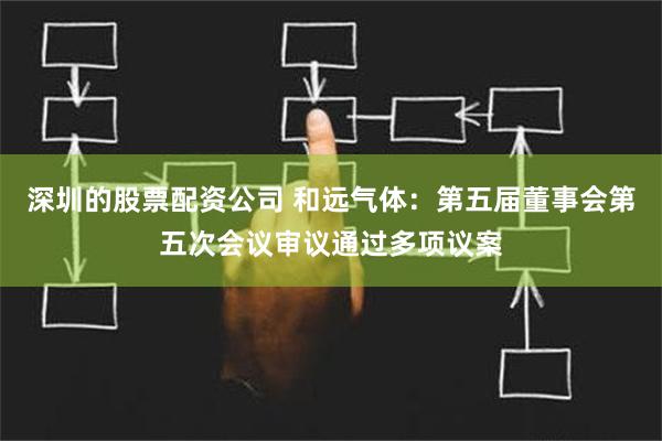 深圳的股票配资公司 和远气体：第五届董事会第五次会议审议通过