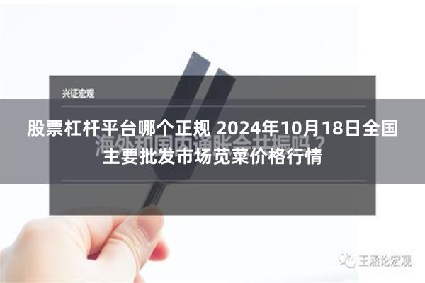 股票杠杆平台哪个正规 2024年10月18日全国主要批发市场