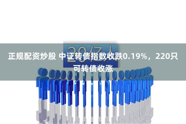 正规配资炒股 中证转债指数收跌0.19%，220只可转债收涨