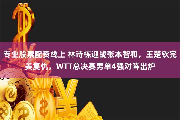 专业股票配资线上 林诗栋迎战张本智和，王楚钦完美复仇，WTT