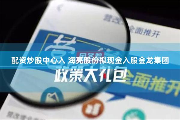 配资炒股中心入 海亮股份拟现金入股金龙集团