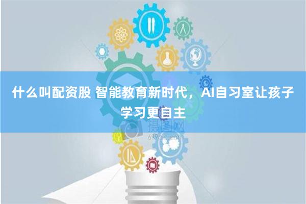 什么叫配资股 智能教育新时代，AI自习室让孩子学习更自主